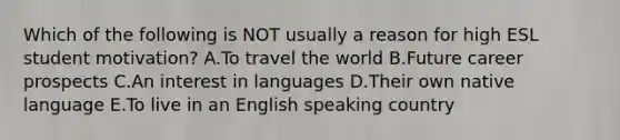 Which of the following is NOT usually a reason for high ESL student motivation? A.To travel the world B.Future career prospects C.An interest in languages D.Their own native language E.To live in an English speaking country