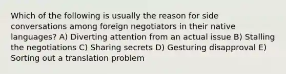 Which of the following is usually the reason for side conversations among foreign negotiators in their native languages? A) Diverting attention from an actual issue B) Stalling the negotiations C) Sharing secrets D) Gesturing disapproval E) Sorting out a translation problem