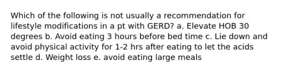 Which of the following is not usually a recommendation for lifestyle modifications in a pt with GERD? a. Elevate HOB 30 degrees b. Avoid eating 3 hours before bed time c. Lie down and avoid physical activity for 1-2 hrs after eating to let the acids settle d. Weight loss e. avoid eating large meals