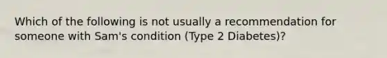 Which of the following is not usually a recommendation for someone with Sam's condition (Type 2 Diabetes)?