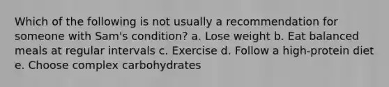 Which of the following is not usually a recommendation for someone with Sam's condition? a. Lose weight b. Eat balanced meals at regular intervals c. Exercise d. Follow a high-protein diet e. Choose complex carbohydrates