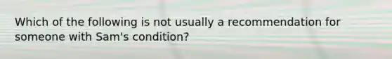 Which of the following is not usually a recommendation for someone with Sam's condition?