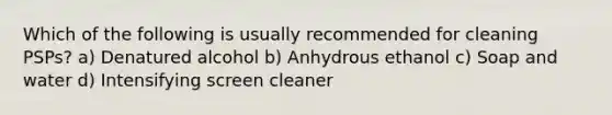 Which of the following is usually recommended for cleaning PSPs? a) Denatured alcohol b) Anhydrous ethanol c) Soap and water d) Intensifying screen cleaner