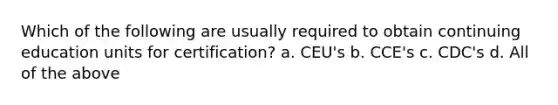 Which of the following are usually required to obtain continuing education units for certification? a. CEU's b. CCE's c. CDC's d. All of the above