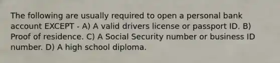 The following are usually required to open a personal bank account EXCEPT - A) A valid drivers license or passport ID. B) Proof of residence. C) A Social Security number or business ID number. D) A high school diploma.