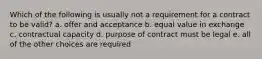 Which of the following is usually not a requirement for a contract to be valid? a. offer and acceptance b. equal value in exchange c. contractual capacity d. purpose of contract must be legal e. all of the other choices are required