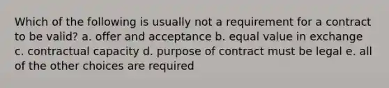 Which of the following is usually not a requirement for a contract to be valid? a. offer and acceptance b. equal value in exchange c. contractual capacity d. purpose of contract must be legal e. all of the other choices are required