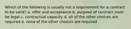 Which of the following is usually not a requirement for a contract to be valid? a. offer and acceptance b. purpose of contract must be legal c. contractual capacity d. all of the other choices are required e. none of the other choices are required