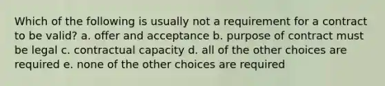 Which of the following is usually not a requirement for a contract to be valid? a. offer and acceptance b. purpose of contract must be legal c. contractual capacity d. all of the other choices are required e. none of the other choices are required