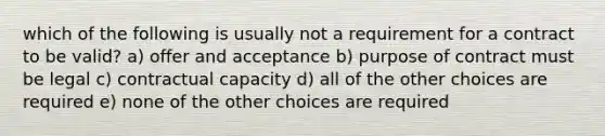 which of the following is usually not a requirement for a contract to be valid? a) offer and acceptance b) purpose of contract must be legal c) contractual capacity d) all of the other choices are required e) none of the other choices are required