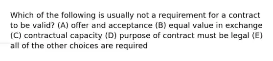 Which of the following is usually not a requirement for a contract to be valid? (A) offer and acceptance (B) equal value in exchange (C) contractual capacity (D) purpose of contract must be legal (E) all of the other choices are required