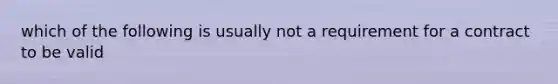 which of the following is usually not a requirement for a contract to be valid