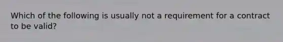 Which of the following is usually not a requirement for a contract to be valid?