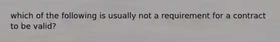 which of the following is usually not a requirement for a contract to be valid?