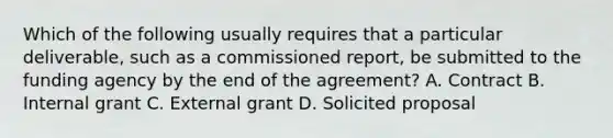 Which of the following usually requires that a particular deliverable, such as a commissioned report, be submitted to the funding agency by the end of the agreement? A. Contract B. Internal grant C. External grant D. Solicited proposal