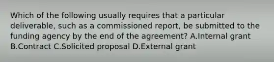 Which of the following usually requires that a particular deliverable, such as a commissioned report, be submitted to the funding agency by the end of the agreement? A.Internal grant B.Contract C.Solicited proposal D.External grant