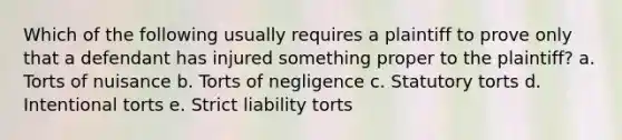 Which of the following usually requires a plaintiff to prove only that a defendant has injured something proper to the plaintiff? a. Torts of nuisance b. Torts of negligence c. Statutory torts d. Intentional torts e. Strict liability torts