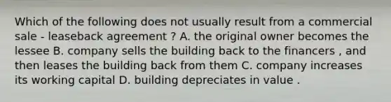 Which of the following does not usually result from a commercial sale - leaseback agreement ? A. the original owner becomes the lessee B. company sells the building back to the financers , and then leases the building back from them C. company increases its working capital D. building depreciates in value .