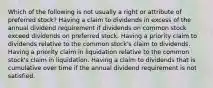 Which of the following is not usually a right or attribute of preferred stock? Having a claim to dividends in excess of the annual dividend requirement if dividends on common stock exceed dividends on preferred stock. Having a priority claim to dividends relative to the common stock's claim to dividends. Having a priority claim in liquidation relative to the common stock's claim in liquidation. Having a claim to dividends that is cumulative over time if the annual dividend requirement is not satisfied.