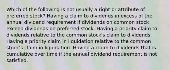 Which of the following is not usually a right or attribute of preferred stock? Having a claim to dividends in excess of the annual dividend requirement if dividends on common stock exceed dividends on preferred stock. Having a priority claim to dividends relative to the common stock's claim to dividends. Having a priority claim in liquidation relative to the common stock's claim in liquidation. Having a claim to dividends that is cumulative over time if the annual dividend requirement is not satisfied.