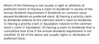 Which of the following is not usually a right or attribute of preferred stock? A) Having a claim to dividends in excess of the annual dividend requirement if dividends on common stock exceed dividends on preferred stock. B) Having a priority claim to dividends relative to the common stock's claim to dividends. C) Having a priority claim in liquidation relative to the common stock's claim in liquidation. D) Having a claim to dividends that is cumulative over time if the annual dividend requirement is not satisfied. E) All of the above are usually rights or attributes of preferred stock.