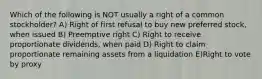 Which of the following is NOT usually a right of a common stockholder? A) Right of first refusal to buy new preferred stock, when issued B) Preemptive right C) Right to receive proportionate dividends, when paid D) Right to claim proportionate remaining assets from a liquidation E)Right to vote by proxy