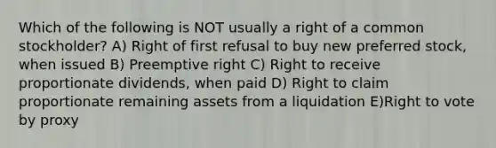 Which of the following is NOT usually a right of a common stockholder? A) Right of first refusal to buy new preferred stock, when issued B) Preemptive right C) Right to receive proportionate dividends, when paid D) Right to claim proportionate remaining assets from a liquidation E)Right to vote by proxy