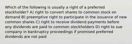 Which of the following is usually a right of a preferred stockholder? A) right to convert shares to common stock on demand B) preemptive right to participate in the issuance of new common shares C) right to receive dividend payments before any dividends are paid to common stockholders D) right to sue company in bankruptcy proceedings if promised preferred dividends are not paid