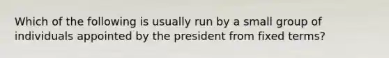 Which of the following is usually run by a small group of individuals appointed by the president from fixed terms?