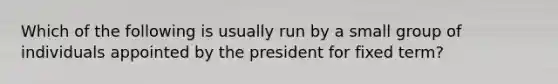 Which of the following is usually run by a small group of individuals appointed by the president for fixed term?