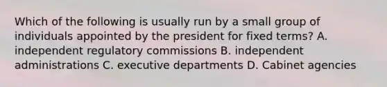 Which of the following is usually run by a small group of individuals appointed by the president for fixed terms? A. independent regulatory commissions B. independent administrations C. executive departments D. Cabinet agencies