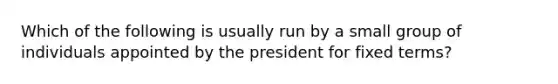 Which of the following is usually run by a small group of individuals appointed by the president for fixed terms?