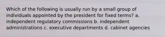 Which of the following is usually run by a small group of individuals appointed by the president for fixed terms? a. independent regulatory commissions b. independent administrations c. executive departments d. cabinet agencies