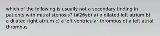 which of the following is usually not a secondary finding in patients with mitral stenosis? (#26yb) a) a dilated left atrium b) a dilated right atrium c) a left ventricular thrombus d) a left atrial thrombus