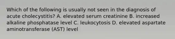 Which of the following is usually not seen in the diagnosis of acute cholecystitis? A. elevated serum creatinine B. increased alkaline phosphatase level C. leukocytosis D. elevated aspartate aminotransferase (AST) level