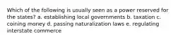 Which of the following is usually seen as a power reserved for the states? a. establishing local governments b. taxation c. coining money d. passing naturalization laws e. regulating interstate commerce