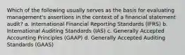 Which of the following usually serves as the basis for evaluating management's assertions in the context of a financial statement audit? a. International Financial Reporting Standards (IFRS) b. International Auditing Standards (IAS) c. Generally Accepted Accounting Principles (GAAP) d. Generally Accepted Auditing Standards (GAAS)