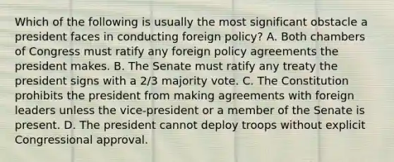 Which of the following is usually the most significant obstacle a president faces in conducting foreign policy? A. Both chambers of Congress must ratify any foreign policy agreements the president makes. B. The Senate must ratify any treaty the president signs with a 2/3 majority vote. C. The Constitution prohibits the president from making agreements with foreign leaders unless the vice-president or a member of the Senate is present. D. The president cannot deploy troops without explicit Congressional approval.