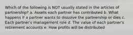 Which of the following is NOT usually stated in the articles of partnership? a. Assets each partner has contributed b. What happens if a partner wants to dissolve the partnership or dies c. Each partner's management role d. The value of each partner's retirement accounts e. How profits will be distributed