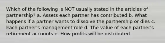 Which of the following is NOT usually stated in the articles of partnership? a. Assets each partner has contributed b. What happens if a partner wants to dissolve the partnership or dies c. Each partner's management role d. The value of each partner's retirement accounts e. How profits will be distributed