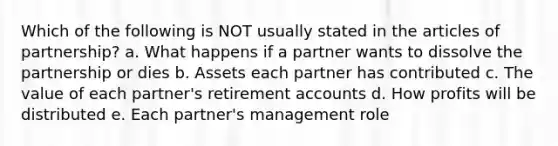 Which of the following is NOT usually stated in the articles of partnership? a. What happens if a partner wants to dissolve the partnership or dies b. Assets each partner has contributed c. The value of each partner's retirement accounts d. How profits will be distributed e. Each partner's management role