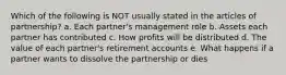 Which of the following is NOT usually stated in the articles of partnership? a. Each partner's management role b. Assets each partner has contributed c. How profits will be distributed d. The value of each partner's retirement accounts e. What happens if a partner wants to dissolve the partnership or dies