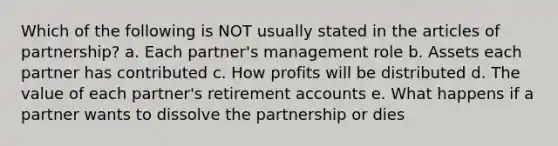 Which of the following is NOT usually stated in the articles of partnership? a. Each partner's management role b. Assets each partner has contributed c. How profits will be distributed d. The value of each partner's retirement accounts e. What happens if a partner wants to dissolve the partnership or dies