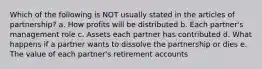 Which of the following is NOT usually stated in the articles of partnership? a. How profits will be distributed b. Each partner's management role c. Assets each partner has contributed d. What happens if a partner wants to dissolve the partnership or dies e. The value of each partner's retirement accounts