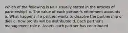 Which of the following is NOT usually stated in the articles of partnership? a. The value of each partner's retirement accounts b. What happens if a partner wants to dissolve the partnership or dies c. How profits will be distributed d. Each partner's management role e. Assets each partner has contributed