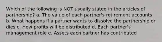 Which of the following is NOT usually stated in the articles of partnership? a. The value of each partner's retirement accounts b. What happens if a partner wants to dissolve the partnership or dies c. How profits will be distributed d. Each partner's management role e. Assets each partner has contributed