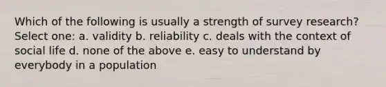 Which of the following is usually a strength of survey research? Select one: a. validity b. reliability c. deals with the context of social life d. none of the above e. easy to understand by everybody in a population