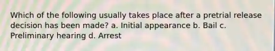 Which of the following usually takes place after a pretrial release decision has been made? a. Initial appearance b. Bail c. Preliminary hearing d. Arrest