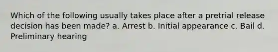 Which of the following usually takes place after a pretrial release decision has been made? a. Arrest b. Initial appearance c. Bail d. Preliminary hearing