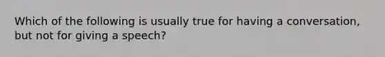 Which of the following is usually true for having a conversation, but not for giving a speech?